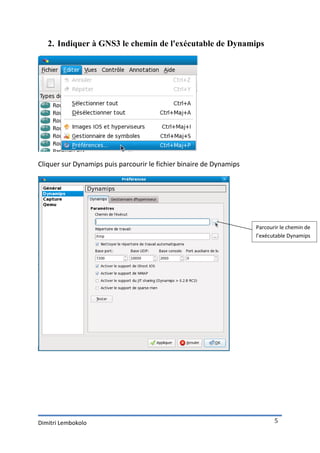 2. Indiquer à GNS3 le chemin de l'exécutable de Dynamips




Cliquer sur Dynamips puis parcourir le fichier binaire de Dynamips




                                                                     Parcourir le chemin de
                                                                     l’exécutable Dynamips




Dimitri Lembokolo                                                           5
 