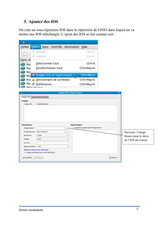 3. Ajouter des IOS
On crée un sous-répertoire IOS dans le répertoire de GNS3 dans lequel on va
mettre nos IOS téléchargés. L’ajout des IOS se fait comme suit :




                                                                    Parcourir l’image
                                                                    binaire pour le choix
                                                                    de l’IOS du routeur




Dimitri Lembokolo                                                             7
 