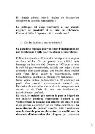   10	
  
Et l'intérêt général peut-il résulter de l'expression
singulière de volontés particulières ?
La politique est ainsi confrontée à une double
exigence de proximité et de mise en cohérence.
Comment l'aider à dépasser cette contradiction ?
2) Des Institutions d'un autre temps ?
Ce paradoxe explique pour une part l'inadaptation de
nos Institutions à cette nouvelle donne démocratique.
Celles-ci reposent en effet sur des principes vieux de plus
de deux siècles. Ce qui prouve leur solidité mais
interroge sur leur actualité. Conçue en 1958 pour assurer
la stabilité gouvernementale, adaptée aux enjeux d'une
économie alors quasi-dirigée, aux besoins d'une société
dont l'Etat devait guider la modernisation, notre
Constitution a, quant à elle, presque trop bien réussi.
Notre vieille culture parlementaire a été éradiquée au
profit d'un exécutif excessivement renforcé que
l'inversion du calendrier électoral et le quinquennat ont
encore, et de l'avis de tous nos interlocuteurs,
maladroitement conforté.
Du coup, le malaise que ressent le pays à l'égard de
son modèle politique correspond d'abord à un
vieillissement de rouages qui grincent de plus en plus
et qui peinent à embrayer sur les réalités nouvelles... La
concentration du pouvoir qu'opère notre Constitution
semble ainsi de plus en plus entrer en conflit avec la
demande d'intervention des citoyens qui contestent
 