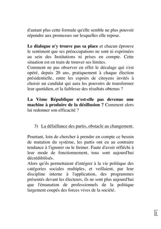   11	
  
d'autant plus cette formule qu'elle semble ne plus pouvoir
répondre aux promesses sur lesquelles elle repose.
Le dialogue n'y trouve pas sa place et chacun éprouve
le sentiment que ses préoccupations ne sont ni exprimées
au sein des Institutions ni prises en compte. Cette
situation est en train de trouver ses limites.
Comment ne pas observer en effet le décalage qui s'est
opéré, depuis 20 ans, pratiquement à chaque élection
présidentielle, entre les espoirs de citoyens invités à
choisir un candidat qui aura les pouvoirs de transformer
leur quotidien, et la faiblesse des résultats obtenus ?
La Vème République n'est-elle pas devenue une
machine à produire de la désillusion ? Comment alors
lui redonner son efficacité ?
3) La défaillance des partis, obstacle au changement.
Pourtant, loin de chercher à prendre en compte ce besoin
de mutation du système, les partis ont eu au contraire
tendance à l'ignorer ou le freiner. Faute d'avoir réfléchi à
leur mode de fonctionnement, tous sont aujourd'hui
décrédibilisés.
Alors qu'ils permettaient d'intégrer à la vie politique des
catégories sociales multiples, et veillaient, par leur
discipline interne à l'application, des programmes
présentés devant les électeurs, ils ne sont plus aujourd'hui
que l'émanation de professionnels de la politique
largement coupés des forces vives de la société.
 