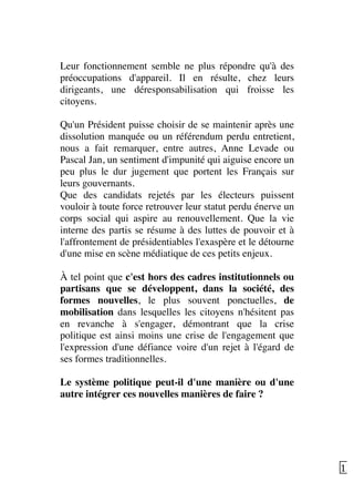   12	
  
Leur fonctionnement semble ne plus répondre qu'à des
préoccupations d'appareil. Il en résulte, chez leurs
dirigeants, une déresponsabilisation qui froisse les
citoyens.
Qu'un Président puisse choisir de se maintenir après une
dissolution manquée ou un référendum perdu entretient,
nous a fait remarquer, entre autres, Anne Levade ou
Pascal Jan, un sentiment d'impunité qui aiguise encore un
peu plus le dur jugement que portent les Français sur
leurs gouvernants.
Que des candidats rejetés par les électeurs puissent
vouloir à toute force retrouver leur statut perdu énerve un
corps social qui aspire au renouvellement. Que la vie
interne des partis se résume à des luttes de pouvoir et à
l'affrontement de présidentiables l'exaspère et le détourne
d'une mise en scène médiatique de ces petits enjeux.
À tel point que c'est hors des cadres institutionnels ou
partisans que se développent, dans la société, des
formes nouvelles, le plus souvent ponctuelles, de
mobilisation dans lesquelles les citoyens n'hésitent pas
en revanche à s'engager, démontrant que la crise
politique est ainsi moins une crise de l'engagement que
l'expression d'une défiance voire d'un rejet à l'égard de
ses formes traditionnelles.
Le système politique peut-il d'une manière ou d'une
autre intégrer ces nouvelles manières de faire ?
 
