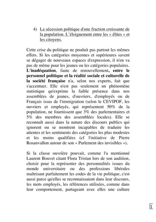   13	
  
4) La sécession politique d'une fraction croissante de
la population. L’éloignement entre les « élites » et
les citoyens.
Cette crise du politique ne produit pas partout les mêmes
effets. Si les catégories moyennes et supérieures savent
se dégager de nouveaux espaces d'expression, il n'en va
pas de même pour les jeunes ou les catégories populaires.
L'inadéquation, faute de renouvellement, entre le
personnel politique et la réalité sociale et culturelle de
la société française n'a, selon nos experts, fait que
s'accentuer. Elle n'est pas seulement un phénomène
statistique qu'exprime la faible présence dans nos
assemblées de jeunes, d'ouvriers, d'employés ou de
Français issus de l'immigration (selon le CEVIPOF, les
ouvriers et employés, qui représentent 50% de la
population, ne fournissent que 3% des parlementaires et
5% des membres des assemblées locales). Elle se
reconnaît aussi dans la nature des discours publics qui
ignorent ou se montrent incapables de traduire les
attentes et les sentiments des catégories les plus modestes
et les moins qualifiées (cf l'initiative de Pierre
Rosanvallon autour de son « Parlement des invisibles »).
Si la classe ouvrière pouvait, comme l'a mentionné
Laurent Bouvet citant Flora Tristan lors de son audition,
choisir pour la représenter des personnalités issues du
monde universitaire ou des professions libérales
maîtrisant parfaitement les codes de la vie politique, c'est
aussi parce qu'elles se reconnaissaient dans leur discours,
les mots employés, les références utilisées, comme dans
leur comportement, partageant avec elles une culture
 