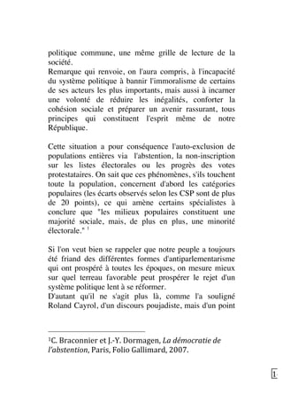  14	
  
politique commune, une même grille de lecture de la
société.
Remarque qui renvoie, on l'aura compris, à l'incapacité
du système politique à bannir l'immoralisme de certains
de ses acteurs les plus importants, mais aussi à incarner
une volonté de réduire les inégalités, conforter la
cohésion sociale et préparer un avenir rassurant, tous
principes qui constituent l'esprit même de notre
République.
Cette situation a pour conséquence l'auto-exclusion de
populations entières via l'abstention, la non-inscription
sur les listes électorales ou les progrès des votes
protestataires. On sait que ces phénomènes, s'ils touchent
toute la population, concernent d'abord les catégories
populaires (les écarts observés selon les CSP sont de plus
de 20 points), ce qui amène certains spécialistes à
conclure que "les milieux populaires constituent une
majorité sociale, mais, de plus en plus, une minorité
électorale." 1
Si l'on veut bien se rappeler que notre peuple a toujours
été friand des différentes formes d'antiparlementarisme
qui ont prospéré à toutes les époques, on mesure mieux
sur quel terreau favorable peut prospérer le rejet d'un
système politique lent à se réformer.
D'autant qu'il ne s'agit plus là, comme l'a souligné
Roland Cayrol, d'un discours poujadiste, mais d'un point
	
  	
  	
  	
  	
  	
  	
  	
  	
  	
  	
  	
  	
  	
  	
  	
  	
  	
  	
  	
  	
  	
  	
  	
  	
  	
  	
  	
  	
  	
  	
  	
  	
  	
  	
  	
  	
  	
  	
  	
  	
  	
  	
  	
  	
  	
  	
  	
  	
  	
  	
  	
  	
  	
  	
  	
  
1C.	
  Braconnier	
  et	
  J.-­‐Y.	
  Dormagen,	
  La	
  démocratie	
  de	
  
l’abstention,	
  Paris,	
  Folio	
  Gallimard,	
  2007.	
  
 