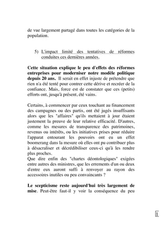   15	
  
de vue largement partagé dans toutes les catégories de la
population.
5) L'impact limité des tentatives de réformes
conduites ces dernières années.
Cette situation explique le peu d'effets des réformes
entreprises pour moderniser notre modèle politique
depuis 20 ans. Il serait en effet injuste de prétendre que
rien n'a été tenté pour contrer cette dérive et recréer de la
confiance. Mais, force est de constater que ces (petits)
efforts ont, jusqu'à présent, été vains.
Certains, à commencer par ceux touchant au financement
des campagnes ou des partis, ont été jugés insuffisants
alors que les "affaires" qu'ils mettaient à jour étaient
justement la preuve de leur relative efficacité. D'autres,
comme les mesures de transparence des patrimoines,
revenus ou intérêts, ou les initiatives prises pour réduire
l'apparat entourant les pouvoirs ont eu un effet
boomerang dans la mesure où elles ont pu contribuer plus
à désacraliser et décrédibiliser ceux-ci qu'à les rendre
plus proches.
Que dire enfin des "chartes déontologiques" exigées
entre autres des ministres, que les errements d'un ou deux
d'entre eux auront suffi à renvoyer au rayon des
accessoires inutiles ou peu convaincants ?
Le scepticisme reste aujourd'hui très largement de
mise. Peut-être faut-il y voir la conséquence du peu
 