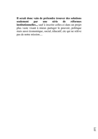   17	
  
Il serait donc vain de prétendre trouver des solutions
seulement par une série de réformes
institutionnelles... sauf à inscrire celles-ci dans un projet
plus vaste visant à mieux partager le pouvoir, politique
mais aussi économique, social, éducatif, etc qui ne relève
pas de notre mission....
 