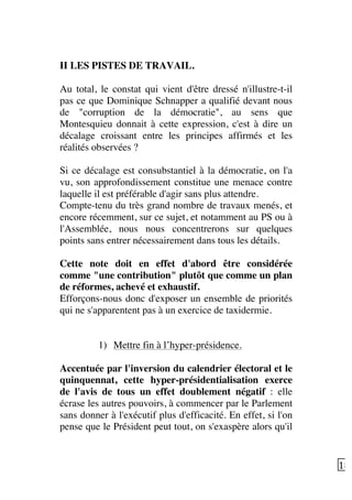   18	
  
II LES PISTES DE TRAVAIL.
Au total, le constat qui vient d'être dressé n'illustre-t-il
pas ce que Dominique Schnapper a qualifié devant nous
de "corruption de la démocratie", au sens que
Montesquieu donnait à cette expression, c'est à dire un
décalage croissant entre les principes affirmés et les
réalités observées ?
Si ce décalage est consubstantiel à la démocratie, on l'a
vu, son approfondissement constitue une menace contre
laquelle il est préférable d'agir sans plus attendre.
Compte-tenu du très grand nombre de travaux menés, et
encore récemment, sur ce sujet, et notamment au PS ou à
l'Assemblée, nous nous concentrerons sur quelques
points sans entrer nécessairement dans tous les détails.
Cette note doit en effet d'abord être considérée
comme "une contribution" plutôt que comme un plan
de réformes, achevé et exhaustif.
Efforçons-nous donc d'exposer un ensemble de priorités
qui ne s'apparentent pas à un exercice de taxidermie.
1) Mettre fin à l’hyper-présidence.
Accentuée par l'inversion du calendrier électoral et le
quinquennat, cette hyper-présidentialisation exerce
de l'avis de tous un effet doublement négatif : elle
écrase les autres pouvoirs, à commencer par le Parlement
sans donner à l'exécutif plus d'efficacité. En effet, si l'on
pense que le Président peut tout, on s'exaspère alors qu'il
 