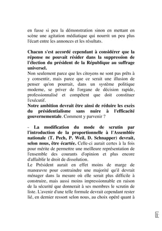   19	
  
en fasse si peu la démonstration sinon en mettant en
scène une agitation médiatique qui nourrit un peu plus
l'écart entre les annonces et les résultats.
Chacun s'est accordé cependant à considérer que la
réponse ne pouvait résider dans la suppression de
l'élection du président de la République au suffrage
universel.
Non seulement parce que les citoyens ne sont pas prêts à
y consentir, mais parce que ce serait une illusion de
penser qu'on pourrait, dans un système politique
moderne, se priver de l'organe de décision rapide,
professionnalisé et compétent que doit constituer
l'exécutif.
Notre ambition devrait être ainsi de réduire les excès
du présidentialisme sans nuire à l'efficacité
gouvernementale. Comment y parvenir ?
- La modification du mode de scrutin par
l'introduction de la proportionnelle à l'Assemblée
nationale (T. Pech, P. Weil, D. Schnapper) devrait,
selon nous, être écartée. Celle-ci aurait certes à la fois
pour mérite de permettre une meilleure représentation de
l'ensemble des courants d'opinion et plus encore
d'affaiblir le droit de dissolution.
Le Président aurait en effet moins de marge de
manœuvre pour contraindre une majorité qu'il devrait
ménager dans la mesure où elle serait plus difficile à
construire, mais aussi moins impressionnable en raison
de la sécurité que donnerait à ses membres le scrutin de
liste. L'avenir d'une telle formule devrait cependant rester
lié, en dernier ressort selon nous, au choix opéré quant à
 