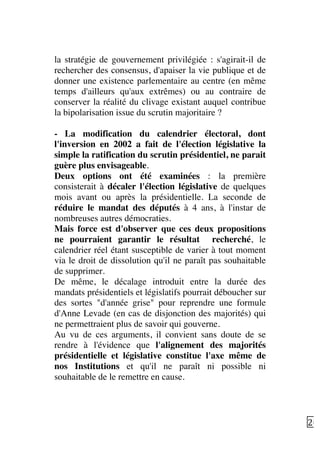   20	
  
la stratégie de gouvernement privilégiée : s'agirait-il de
rechercher des consensus, d'apaiser la vie publique et de
donner une existence parlementaire au centre (en même
temps d'ailleurs qu'aux extrêmes) ou au contraire de
conserver la réalité du clivage existant auquel contribue
la bipolarisation issue du scrutin majoritaire ?
- La modification du calendrier électoral, dont
l'inversion en 2002 a fait de l'élection législative la
simple la ratification du scrutin présidentiel, ne parait
guère plus envisageable.
Deux options ont été examinées : la première
consisterait à décaler l'élection législative de quelques
mois avant ou après la présidentielle. La seconde de
réduire le mandat des députés à 4 ans, à l'instar de
nombreuses autres démocraties.
Mais force est d'observer que ces deux propositions
ne pourraient garantir le résultat recherché, le
calendrier réel étant susceptible de varier à tout moment
via le droit de dissolution qu'il ne paraît pas souhaitable
de supprimer.
De même, le décalage introduit entre la durée des
mandats présidentiels et législatifs pourrait déboucher sur
des sortes "d'année grise" pour reprendre une formule
d'Anne Levade (en cas de disjonction des majorités) qui
ne permettraient plus de savoir qui gouverne.
Au vu de ces arguments, il convient sans doute de se
rendre à l'évidence que l'alignement des majorités
présidentielle et législative constitue l'axe même de
nos Institutions et qu'il ne paraît ni possible ni
souhaitable de le remettre en cause.
 