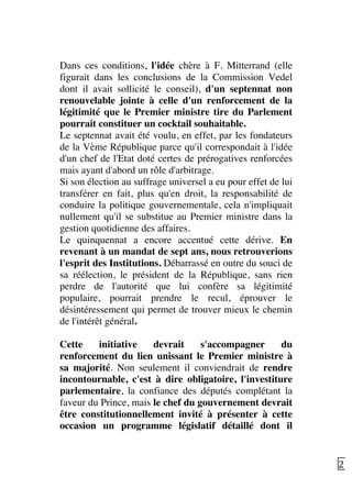   21	
  
Dans ces conditions, l'idée chère à F. Mitterrand (elle
figurait dans les conclusions de la Commission Vedel
dont il avait sollicité le conseil), d'un septennat non
renouvelable jointe à celle d'un renforcement de la
légitimité que le Premier ministre tire du Parlement
pourrait constituer un cocktail souhaitable.
Le septennat avait été voulu, en effet, par les fondateurs
de la Vème République parce qu'il correspondait à l'idée
d'un chef de l'Etat doté certes de prérogatives renforcées
mais ayant d'abord un rôle d'arbitrage.
Si son élection au suffrage universel a eu pour effet de lui
transférer en fait, plus qu'en droit, la responsabilité de
conduire la politique gouvernementale, cela n'impliquait
nullement qu'il se substitue au Premier ministre dans la
gestion quotidienne des affaires.
Le quinquennat a encore accentué cette dérive. En
revenant à un mandat de sept ans, nous retrouverions
l'esprit des Institutions. Débarrassé en outre du souci de
sa réélection, le président de la République, sans rien
perdre de l'autorité que lui confère sa légitimité
populaire, pourrait prendre le recul, éprouver le
désintéressement qui permet de trouver mieux le chemin
de l'intérêt général.
Cette initiative devrait s'accompagner du
renforcement du lien unissant le Premier ministre à
sa majorité. Non seulement il conviendrait de rendre
incontournable, c'est à dire obligatoire, l'investiture
parlementaire, la confiance des députés complétant la
faveur du Prince, mais le chef du gouvernement devrait
être constitutionnellement invité à présenter à cette
occasion un programme législatif détaillé dont il
 