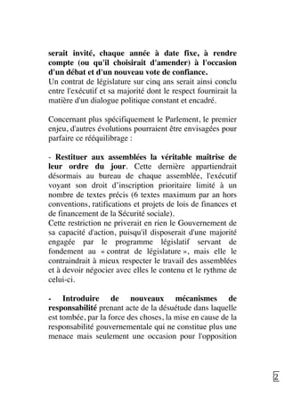   22	
  
serait invité, chaque année à date fixe, à rendre
compte (ou qu'il choisirait d'amender) à l'occasion
d'un débat et d'un nouveau vote de confiance.
Un contrat de législature sur cinq ans serait ainsi conclu
entre l'exécutif et sa majorité dont le respect fournirait la
matière d'un dialogue politique constant et encadré.
Concernant plus spécifiquement le Parlement, le premier
enjeu, d'autres évolutions pourraient être envisagées pour
parfaire ce rééquilibrage :
- Restituer aux assemblées la véritable maîtrise de
leur ordre du jour. Cette dernière appartiendrait
désormais au bureau de chaque assemblée, l'exécutif
voyant son droit d’inscription prioritaire limité à un
nombre de textes précis (6 textes maximum par an hors
conventions, ratifications et projets de lois de finances et
de financement de la Sécurité sociale).
Cette restriction ne priverait en rien le Gouvernement de
sa capacité d'action, puisqu'il disposerait d'une majorité
engagée par le programme législatif servant de
fondement au « contrat de législature », mais elle le
contraindrait à mieux respecter le travail des assemblées
et à devoir négocier avec elles le contenu et le rythme de
celui-ci.
- Introduire de nouveaux mécanismes de
responsabilité prenant acte de la désuétude dans laquelle
est tombée, par la force des choses, la mise en cause de la
responsabilité gouvernementale qui ne constitue plus une
menace mais seulement une occasion pour l'opposition
 