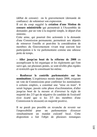   23	
  
(débat de censure) ou le gouvernement (demande de
confiance) de solenniser son expression.
Il est du coup suggéré la création d'une Motion de
censure ministérielle qui permettrait à l'Assemblée de
demander, par un vote à la majorité simple, le départ d'un
ministre.
Cette arme, qui pourrait être actionnée à la demande
d'une Commission permanente, permettrait aux députés
de retrouver l'oreille et peut-être la considération de
membres du Gouvernement vivant trop souvent leur
participation à la vie parlementaire comme une odieuse
perte de temps.
- Aller jusqu'au bout de la réforme de 2008 en
assouplissant la loi organique et les règlements qui l'ont
suivi qui, sur plusieurs points, se sont révélés plus rigides
et restrictifs que le constituant lui-même.
- Renforcer le contrôle parlementaire sur les
nominations. L'expérience menée depuis 2008, exigeant
un vote de Commissions pour confirmer les nominations
à certains emplois, a constitué une "mise en train". Il
serait logique, passée cette phase d'acclimatation, d'aller
jusqu'au bout de la mesure et d'inverser la règle de
majorité des 2/3 qui de négative (le candidat de l'exécutif
n'est écarté que si les 2/3 des membres d'une
Commission le récusent) en majorité positive.
Il ne paraît pas possible en revanche de revenir sur
l'impossibilité pour un parlementaire d'exercer
simultanément un mandat exécutif local. Cette
disposition a fait l'objet de plusieurs remarques
 