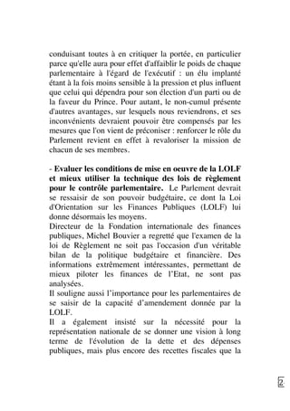   24	
  
conduisant toutes à en critiquer la portée, en particulier
parce qu'elle aura pour effet d'affaiblir le poids de chaque
parlementaire à l'égard de l'exécutif : un élu implanté
étant à la fois moins sensible à la pression et plus influent
que celui qui dépendra pour son élection d'un parti ou de
la faveur du Prince. Pour autant, le non-cumul présente
d'autres avantages, sur lesquels nous reviendrons, et ses
inconvénients devraient pouvoir être compensés par les
mesures que l'on vient de préconiser : renforcer le rôle du
Parlement revient en effet à revaloriser la mission de
chacun de ses membres.
- Evaluer les conditions de mise en oeuvre de la LOLF
et mieux utiliser la technique des lois de règlement
pour le contrôle parlementaire. Le Parlement devrait
se ressaisir de son pouvoir budgétaire, ce dont la Loi
d'Orientation sur les Finances Publiques (LOLF) lui
donne désormais les moyens.
Directeur de la Fondation internationale des finances
publiques, Michel Bouvier a regretté que l'examen de la
loi de Règlement ne soit pas l'occasion d'un véritable
bilan de la politique budgétaire et financière. Des
informations extrêmement intéressantes, permettant de
mieux piloter les finances de l’Etat, ne sont pas
analysées.
Il souligne aussi l’importance pour les parlementaires de
se saisir de la capacité d’amendement donnée par la
LOLF.
Il a également insisté sur la nécessité pour la
représentation nationale de se donner une vision à long
terme de l'évolution de la dette et des dépenses
publiques, mais plus encore des recettes fiscales que la
 