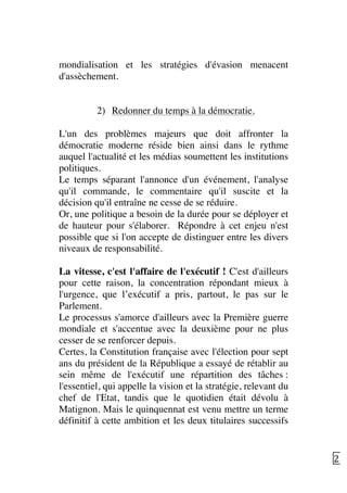   25	
  
mondialisation et les stratégies d'évasion menacent
d'assèchement.
2) Redonner du temps à la démocratie.
L'un des problèmes majeurs que doit affronter la
démocratie moderne réside bien ainsi dans le rythme
auquel l'actualité et les médias soumettent les institutions
politiques.
Le temps séparant l'annonce d'un événement, l'analyse
qu'il commande, le commentaire qu'il suscite et la
décision qu'il entraîne ne cesse de se réduire.
Or, une politique a besoin de la durée pour se déployer et
de hauteur pour s'élaborer. Répondre à cet enjeu n'est
possible que si l'on accepte de distinguer entre les divers
niveaux de responsabilité.
La vitesse, c'est l'affaire de l'exécutif ! C'est d'ailleurs
pour cette raison, la concentration répondant mieux à
l'urgence, que l’exécutif a pris, partout, le pas sur le
Parlement.
Le processus s'amorce d'ailleurs avec la Première guerre
mondiale et s'accentue avec la deuxième pour ne plus
cesser de se renforcer depuis.
Certes, la Constitution française avec l'élection pour sept
ans du président de la République a essayé de rétablir au
sein même de l'exécutif une répartition des tâches :
l'essentiel, qui appelle la vision et la stratégie, relevant du
chef de l'Etat, tandis que le quotidien était dévolu à
Matignon. Mais le quinquennat est venu mettre un terme
définitif à cette ambition et les deux titulaires successifs
 
