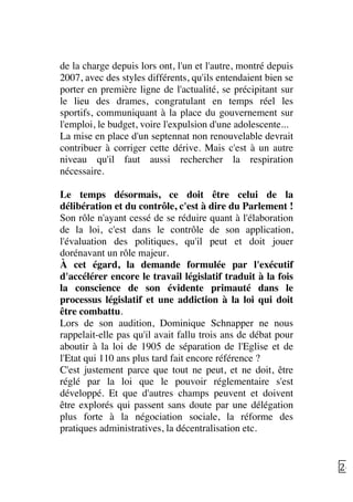  26	
  
de la charge depuis lors ont, l'un et l'autre, montré depuis
2007, avec des styles différents, qu'ils entendaient bien se
porter en première ligne de l'actualité, se précipitant sur
le lieu des drames, congratulant en temps réel les
sportifs, communiquant à la place du gouvernement sur
l'emploi, le budget, voire l'expulsion d'une adolescente...
La mise en place d'un septennat non renouvelable devrait
contribuer à corriger cette dérive. Mais c'est à un autre
niveau qu'il faut aussi rechercher la respiration
nécessaire.
Le temps désormais, ce doit être celui de la
délibération et du contrôle, c'est à dire du Parlement !
Son rôle n'ayant cessé de se réduire quant à l'élaboration
de la loi, c'est dans le contrôle de son application,
l'évaluation des politiques, qu'il peut et doit jouer
dorénavant un rôle majeur.
À cet égard, la demande formulée par l'exécutif
d'accélérer encore le travail législatif traduit à la fois
la conscience de son évidente primauté dans le
processus législatif et une addiction à la loi qui doit
être combattu.
Lors de son audition, Dominique Schnapper ne nous
rappelait-elle pas qu'il avait fallu trois ans de débat pour
aboutir à la loi de 1905 de séparation de l'Eglise et de
l'Etat qui 110 ans plus tard fait encore référence ?
C'est justement parce que tout ne peut, et ne doit, être
réglé par la loi que le pouvoir réglementaire s'est
développé. Et que d'autres champs peuvent et doivent
être explorés qui passent sans doute par une délégation
plus forte à la négociation sociale, la réforme des
pratiques administratives, la décentralisation etc.
 