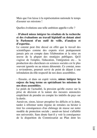   27	
  
Mais que l'on laisse à la représentation nationale le temps
d'assurer ses missions !
Quelles évolutions une telle ambition appelle-t-elle ?
- D'abord mieux intégrer les résultats de la recherche
et des évaluations au travail législatif en dotant ainsi
le Parlement d’un outil de veille, d’analyse et
d’expertise.
Le constat peut être dressé en effet que le travail des
scientifiques comme des experts n'est pratiquement
jamais pris en compte dans l'élaboration et la mise en
œuvre de la plupart des stratégies publiques. Qu'il
s'agisse de l'emploi, l'éducation, l'intégration etc… la
production des chercheurs en sciences sociales est le plus
souvent ignorée ou au mieux détournée. Ce constat, nous
y reviendrons, pourrait servir de point de départ à une
refondation du rôle respectif de nos deux assemblées.
- Ensuite, et dans un esprit voisin, mieux intégrer les
enjeux du long terme en spécialisant les missions de
nos deux assemblées.
Le poids de l'actualité, la pression qu'elle exerce sur la
prise de décision et la nature des mesures annoncées
empêchent de prendre en compte les intérêts du pays sur
la durée.
Aurait-on, sinon, laisser prospérer les déficits et la dette,
tarder à réformer notre régime de retraites ou hésiter à
tirer les conséquences d'un chômage de masse sur notre
modèle de protection sociale ; aurait-on laissé s'affaiblir
nos universités. Sans doute faut-il y voir la conséquence
de la disparition du Commissariat au Plan dont les
 