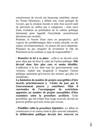   28	
  
commissions de travail ont beaucoup contribué, durant
les Trente Glorieuses, à définir une vison partagée de
l'avenir, que la création récente et utile d'un nouvel outil
de prévision ne suffira pas à compenser ; mais aussi
d'une évolution en profondeur de la culture politique
dominante pour laquelle l'incertitude caractériserait
désormais nos sociétés.
Pourtant, le besoin d'une mise en perspective, qu'il
s'agisse des problématiques liées à notre sécurité, ou des
enjeux environnementaux, n'a jamais été aussi important.
Pourquoi ne pas imaginer de revaloriser le rôle du
Parlement en lui confiant ce type de responsabilité ?
- Remettre la loi à sa place : celle-ci ne devrait avoir
pour objet que de fixer le cadre de l'action publique. Elle
devrait donc être plus rare et moins détaillée.
L'addiction à la loi, dont tous les gouvernements sont
victimes, traduit une incapacité à imaginer l'action
publique autrement qu'à travers des normes, qui plus est
unilatérales.
La limitation du nombre de projets susceptibles d'être
inscrits prioritairement à l'ordre du jour par le
Gouvernement pourra y contribuer. Mais il
conviendra de l'accompagner de restrictions
apportées au nombre de projets susceptibles d'être
examinées selon la procédure accélérée. Cette
possibilité, qui fait l'objet d'un usage excessif, devrait ne
pouvoir profiter qu'à trois textes par session.
- Fluidifier enfin la procédure législative. Le débat en
commission et en séance étant le plus souvent redondant,
la délibération publique devrait être réservée en
 