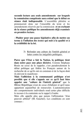   29	
  
seconde lecture aux seuls amendements sur lesquels
la commission compétente aura estimé que le débat en
séance était indispensable. L’assemblée plénière se
prononcerait donc sur l’ensemble du texte et les
amendements réservés par la commission et en excluant
de la séance publique les amendements déjà examinés
en première lecture.
	
  
- Plaider pour une pause législative afin de mettre un
terme à l’inflation des textes qui nuit à la qualité et à
la crédibilité de la loi.
3) Refonder une culture de l'intérêt général et
lutter contre les inégalités politiques.
Parce que l'Etat a fait la Nation, la politique tient
dans notre pays une place décisive. Comme Stéphane
Rozès ne cesse de le rappeler, c'est paradoxalement le
débat politique qui fédère les Français autour de la
recherche de ce qu'ils ont en commun et de la façon dont
ils doivent le manifester.
Mais l'adhésion à la communauté politique n'est
possible que si elle s'appuie sur ce qu'il faut bien
appeler une "culture de l'intérêt général" que la
IIIème République n'eut de cesse d'élaborer et qu'il nous
appartient aujourd'hui de renouveler. L'autonomisation
des comportements individuels rend certes plus difficile
le recours à la contrainte ou le rappel à l'ordre.
Mais elle appelle plus que jamais l'affirmation "d'un
pouvoir arbitral" (M. Gauchet). Les conditions en sont
connues :
 