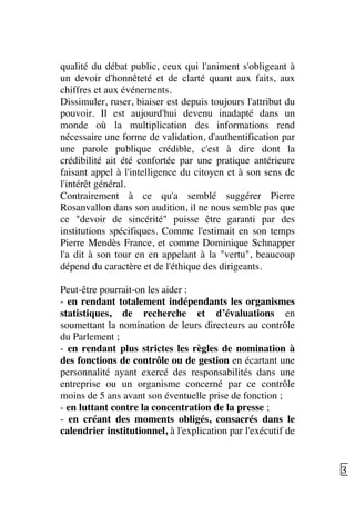   31	
  
qualité du débat public, ceux qui l'animent s'obligeant à
un devoir d'honnêteté et de clarté quant aux faits, aux
chiffres et aux événements.
Dissimuler, ruser, biaiser est depuis toujours l'attribut du
pouvoir. Il est aujourd'hui devenu inadapté dans un
monde où la multiplication des informations rend
nécessaire une forme de validation, d'authentification par
une parole publique crédible, c'est à dire dont la
crédibilité ait été confortée par une pratique antérieure
faisant appel à l'intelligence du citoyen et à son sens de
l'intérêt général.
Contrairement à ce qu'a semblé suggérer Pierre
Rosanvallon dans son audition, il ne nous semble pas que
ce "devoir de sincérité" puisse être garanti par des
institutions spécifiques. Comme l'estimait en son temps
Pierre Mendès France, et comme Dominique Schnapper
l'a dit à son tour en en appelant à la "vertu", beaucoup
dépend du caractère et de l'éthique des dirigeants.
Peut-être pourrait-on les aider :
- en rendant totalement indépendants les organismes
statistiques, de recherche et d’évaluations en
soumettant la nomination de leurs directeurs au contrôle
du Parlement ;
- en rendant plus strictes les règles de nomination à
des fonctions de contrôle ou de gestion en écartant une
personnalité ayant exercé des responsabilités dans une
entreprise ou un organisme concerné par ce contrôle
moins de 5 ans avant son éventuelle prise de fonction ;
- en luttant contre la concentration de la presse ;
- en créant des moments obligés, consacrés dans le
calendrier institutionnel, à l'explication par l'exécutif de
 