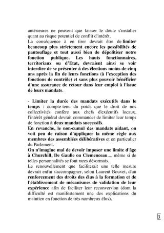   33	
  
antérieures ne peuvent que laisser le doute s'installer
quant au risque potentiel de conflit d'intérêt.
La conséquence à en tirer devrait être de limiter
beaucoup plus strictement encore les possibilités de
pantouflage et tout aussi bien de dépolitiser notre
fonction publique. Les hauts fonctionnaires,
territoriaux ou d’Etat, devraient ainsi se voir
interdire de se présenter à des élections moins de cinq
ans après la fin de leurs fonctions (à l’exception des
fonctions de contrôle) et sans plus pouvoir bénéficier
d'une assurance de retour dans leur emploi à l'issue
de leurs mandats.
- Limiter la durée des mandats exécutifs dans le
temps : compte-tenu du poids que le droit de nos
collectivités confère aux chefs d'exécutifs locaux,
l'intérêt général devrait commander de limiter leur temps
de fonction à deux mandats successifs.
En revanche, le non-cumul des mandats aidant, on
voit peu de raison d'appliquer la même règle aux
membres des assemblées délibératives et en particulier
du Parlement.
On n'imagine mal de devoir imposer une limite d'âge
à Churchill, De Gaulle ou Clemenceau.... même si de
telles personnalités se font rares désormais.
Le renouvellement que faciliterait une telle mesure
devrait enfin s'accompagner, selon Laurent Bouvet, d'un
renforcement des droits des élus à la formation et de
l'établissement de mécanismes de validation de leur
expérience afin de faciliter leur reconversion (dont la
difficulté est manifestement une des explications du
maintien en fonction de très nombreux élus).
 