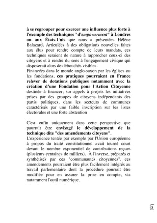   35	
  
à se regrouper pour exercer une influence plus forte à
l'exemple des techniques "d'empowerment" à Londres
ou aux États-Unis que nous a présentées Hélène
Balazard. Articulées à des obligations nouvelles faites
aux élus pour rendre compte de leurs mandats, ces
techniques seraient de nature à rapprocher ceux-ci des
citoyens et à rendre du sens à l'engagement civique qui
disposerait alors de débouchés visibles.
Financées dans le monde anglo-saxon par les églises ou
les fondations, ces pratiques pourraient en France
relever de dotations publiques notamment avec la
création d’une Fondation pour l'Action Citoyenne
destinée à financer, sur appels à projets les initiatives
prises par des groupes de citoyens indépendants des
partis politiques, dans les secteurs de communes
caractérisés par une faible inscription sur les listes
électorales et une forte abstention
C'est enfin uniquement dans cette perspective que
pourrait être envisagé le développement de la
technique dite "des amendements citoyens".
L'expérience tentée par exemple par l'Union européenne
à propos du traité constitutionnel avait tourné court
devant le nombre exponentiel de contributions reçues
(plusieurs centaines de milliers). À l'inverse, préparés et
synthétisés par ces "communautés citoyennes", ces
amendements pourraient être plus facilement intégrés au
travail parlementaire dont la procédure pourrait être
modifiée pour en assurer la prise en compte, via
notamment l'outil numérique.
 