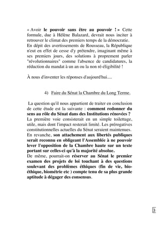   36	
  
« Avoir le pouvoir sans être au pouvoir ! » Cette
formule, due à Hélène Balazard, devrait nous inciter à
retrouver le climat des premiers temps de la démocratie.
En dépit des avertissements de Rousseau, la République
n'eut en effet de cesse d'y prétendre, imaginant même à
ses premiers jours, des solutions à proprement parler
"révolutionnaires" comme l'absence de candidatures, la
réduction du mandat à un an ou la non ré-éligibilité !
À nous d'inventer les réponses d'aujourd'hui....
4) Faire du Sénat la Chambre du Long Terme.
La question qu'il nous appartient de traiter en conclusion
de cette étude est la suivante : comment redonner du
sens au rôle du Sénat dans des Institutions rénovées ?
La première voie consisterait en un simple toilettage,
utile, mais dont l'impact resterait limité. Les prérogatives
constitutionnelles actuelles du Sénat seraient maintenues.
En revanche, son attachement aux libertés publiques
serait reconnu en obligeant l'Assemblée à ne pouvoir
lever l'opposition de la Chambre haute sur un texte
portant sur celles-ci qu'à la majorité absolue.
De même, pourrait-on réserver au Sénat le premier
examen des projets de loi touchant à des questions
soulevant des problèmes éthiques (fin de vie, bio-
éthique, biométrie etc ) compte tenu de sa plus grande
aptitude à dégager des consensus.
 