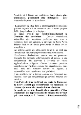   37	
  
Au-delà, et à l'issue des auditions, deux pistes, plus
ambitieuses, pourraient être distinguées pour
renouveler la place de notre Sénat :
- La première se situe dans le prolongement des missions
qui sont aujourd'hui les siennes et dont il serait proposé
d'aller jusqu'au bout de la logique.
Le Sénat n'est-il pas constitutionnellement la
Chambre des territoires ? Ceux-ci connaissent
aujourd'hui des mutations profondes que nous a
rappelées, dans son audition, le directeur de Terra Nova,
Thierry Pech et qu'illustre pour partie le débat sur les
« ruralités ».
Les interrogations qui étreignent celles-ci ne sont que
l'envers d'un mouvement profond de métropolisation.
L'expérience rhodanienne montre que ce processus
bouscule les rapports ville/campagne et pousse à une
concentration des pouvoirs à l'échelle de vastes
agglomérations obligeant d'autres instances, pourtant
sanctifiées par l'histoire comme les départements, mais
aussi dans une moindre mesure les régions, à
reconsidérer leurs missions et leur périmètre.
Il en résultera sur le terrain comme au Parlement des
frictions, voire des concurrences qui devront trouver leur
solution.
D'où l'idée de faire du Sénat une sorte de Bundesrat
de notre République décentralisée en modifiant les
circonscriptions d'élection des futurs sénateurs.
Le mode de scrutin devrait alors permettre d'élire
séparément des représentants de chacun des niveaux
qui vont compter à l'avenir : intercommunalités,
 