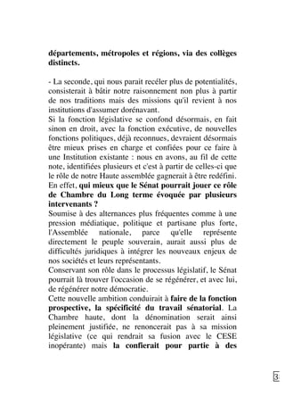   38	
  
départements, métropoles et régions, via des collèges
distincts.
- La seconde, qui nous parait recéler plus de potentialités,
consisterait à bâtir notre raisonnement non plus à partir
de nos traditions mais des missions qu'il revient à nos
institutions d'assumer dorénavant.
Si la fonction législative se confond désormais, en fait
sinon en droit, avec la fonction exécutive, de nouvelles
fonctions politiques, déjà reconnues, devraient désormais
être mieux prises en charge et confiées pour ce faire à
une Institution existante : nous en avons, au fil de cette
note, identifiées plusieurs et c'est à partir de celles-ci que
le rôle de notre Haute assemblée gagnerait à être redéfini.
En effet, qui mieux que le Sénat pourrait jouer ce rôle
de Chambre du Long terme évoquée par plusieurs
intervenants ?
Soumise à des alternances plus fréquentes comme à une
pression médiatique, politique et partisane plus forte,
l'Assemblée nationale, parce qu'elle représente
directement le peuple souverain, aurait aussi plus de
difficultés juridiques à intégrer les nouveaux enjeux de
nos sociétés et leurs représentants.
Conservant son rôle dans le processus législatif, le Sénat
pourrait là trouver l'occasion de se régénérer, et avec lui,
de régénérer notre démocratie.
Cette nouvelle ambition conduirait à faire de la fonction
prospective, la spécificité du travail sénatorial. La
Chambre haute, dont la dénomination serait ainsi
pleinement justifiée, ne renoncerait pas à sa mission
législative (ce qui rendrait sa fusion avec le CESE
inopérante) mais la confierait pour partie à des
 