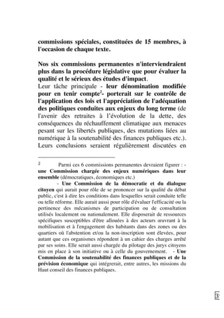   39	
  
commissions spéciales, constituées de 15 membres, à
l'occasion de chaque texte.
Nos six commissions permanentes n'interviendraient
plus dans la procédure législative que pour évaluer la
qualité et le sérieux des études d'impact.
Leur tâche principale - leur dénomination modifiée
pour en tenir compte2
- porterait sur le contrôle de
l'application des lois et l'appréciation de l'adéquation
des politiques conduites aux enjeux du long terme (de
l'avenir des retraites à l’évolution de la dette, des
conséquences du réchauffement climatique aux menaces
pesant sur les libertés publiques, des mutations liées au
numérique à la soutenabilité des finances publiques etc.).
Leurs conclusions seraient régulièrement discutées en
	
  	
  	
  	
  	
  	
  	
  	
  	
  	
  	
  	
  	
  	
  	
  	
  	
  	
  	
  	
  	
  	
  	
  	
  	
  	
  	
  	
  	
  	
  	
  	
  	
  	
  	
  	
  	
  	
  	
  	
  	
  	
  	
  	
  	
  	
  	
  	
  	
  	
  	
  	
  	
  	
  	
  	
  
2	
   	
  Parmi ces 6 commissions permanentes devraient figurer : -
une Commission chargée des enjeux numériques dans leur
ensemble (démocratiques, économiques etc.)
- Une Commission de la démocratie et du dialogue
citoyen qui aurait pour rôle de se prononcer sur la qualité du débat
public, c'est à dire les conditions dans lesquelles serait conduite telle
ou telle réforme. Elle aurait aussi pour rôle d'évaluer l'efficacité ou la
pertinence des mécanismes de participation ou de consultation
utilisés localement ou nationalement. Elle disposerait de ressources
spécifiques susceptibles d'être allouées à des acteurs œuvrant à la
mobilisation et à l'engagement des habitants dans des zones ou des
quartiers où l'abstention et/ou la non-inscription sont élevées, pour
autant que ces organismes répondent à un cahier des charges arrêté
par ses soins. Elle serait aussi chargée du pilotage des jurys citoyens
mis en place à son initiative ou à celle du gouvernement. - Une
Commission de la soutenabilité des finances publiques et de la
prévision économique qui intégrerait, entre autres, les missions du
Haut conseil des finances publiques.
	
  
 