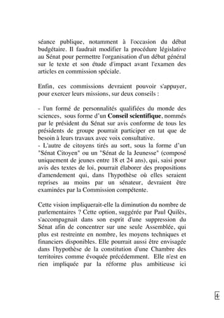   40	
  
séance publique, notamment à l'occasion du débat
budgétaire. Il faudrait modifier la procédure législative
au Sénat pour permettre l'organisation d'un débat général
sur le texte et son étude d'impact avant l'examen des
articles en commission spéciale.
Enfin, ces commissions devraient pouvoir s'appuyer,
pour exercer leurs missions, sur deux conseils :
- l'un formé de personnalités qualifiées du monde des
sciences, sous forme d’un Conseil scientifique, nommés
par le président du Sénat sur avis conforme de tous les
présidents de groupe pourrait participer en tat que de
besoin à leurs travaux avec voix consultative.
- L'autre de citoyens tirés au sort, sous la forme d’un
"Sénat Citoyen" ou un "Sénat de la Jeunesse" (composé
uniquement de jeunes entre 18 et 24 ans), qui, saisi pour
avis des textes de loi, pourrait élaborer des propositions
d'amendement qui, dans l'hypothèse où elles seraient
reprises au moins par un sénateur, devraient être
examinées par la Commission compétente.
Cette vision impliquerait-elle la diminution du nombre de
parlementaires ? Cette option, suggérée par Paul Quilès,
s'accompagnait dans son esprit d'une suppression du
Sénat afin de concentrer sur une seule Assemblée, qui
plus est restreinte en nombre, les moyens techniques et
financiers disponibles. Elle pourrait aussi être envisagée
dans l'hypothèse de la constitution d'une Chambre des
territoires comme évoquée précédemment. Elle n'est en
rien impliquée par la réforme plus ambitieuse ici
 