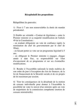   42	
  
Récapitulatif des propositions
Rééquilibrer les pouvoirs:
1) Fixer à 7 ans non renouvelables la durée du mandat
présidentiel.
2) Etablir un véritable « Contrat de législature » entre le
Premier ministre et sa majorité (modification de l'article
49 de la Constitution) :
- en rendant obligatoire un vote de confiance (après la
nomination du chef du gouvernement par le chef de
l'Etat).
- en faisant porter ce vote sur un programme législatif à 5
ans.
- en obligeant le Premier ministre à engager, chaque
année à date fixe, sa responsabilité sur l'état
d'avancement de ce programme et sur ses éventuelles
modifications.
3) Rendre à l'Assemblée nationale la totale maîtrise de
son ordre du jour à l'exception des lois de finances, de la
loi de financement de la Sécurité sociale et de six projets
de loi maximum par session.
4) Tirer les conséquences de la désuétude de la motion
de censure individuelle pour donner à l'Assemblée la
possibilité de voter le renvoi d'un ministre après un vote
de majoritaire de la commission compétente (motion de
censure ministérielle).
 