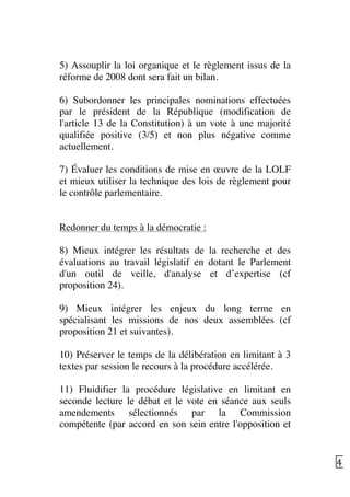   43	
  
5) Assouplir la loi organique et le règlement issus de la
réforme de 2008 dont sera fait un bilan.
6) Subordonner les principales nominations effectuées
par le président de la République (modification de
l'article 13 de la Constitution) à un vote à une majorité
qualifiée positive (3/5) et non plus négative comme
actuellement.
7) Évaluer les conditions de mise en œuvre de la LOLF
et mieux utiliser la technique des lois de règlement pour
le contrôle parlementaire.
Redonner du temps à la démocratie :
8) Mieux intégrer les résultats de la recherche et des
évaluations au travail législatif en dotant le Parlement
d'un outil de veille, d'analyse et d’expertise (cf
proposition 24).
9) Mieux intégrer les enjeux du long terme en
spécialisant les missions de nos deux assemblées (cf
proposition 21 et suivantes).
10) Préserver le temps de la délibération en limitant à 3
textes par session le recours à la procédure accélérée.
11) Fluidifier la procédure législative en limitant en
seconde lecture le débat et le vote en séance aux seuls
amendements sélectionnés par la Commission
compétente (par accord en son sein entre l'opposition et
 