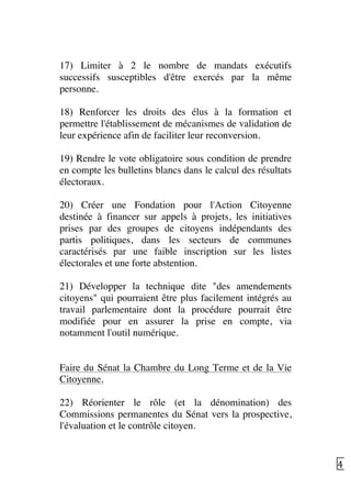   45	
  
17) Limiter à 2 le nombre de mandats exécutifs
successifs susceptibles d'être exercés par la même
personne.
18) Renforcer les droits des élus à la formation et
permettre l'établissement de mécanismes de validation de
leur expérience afin de faciliter leur reconversion.
19) Rendre le vote obligatoire sous condition de prendre
en compte les bulletins blancs dans le calcul des résultats
électoraux.
20) Créer une Fondation pour l'Action Citoyenne
destinée à financer sur appels à projets, les initiatives
prises par des groupes de citoyens indépendants des
partis politiques, dans les secteurs de communes
caractérisés par une faible inscription sur les listes
électorales et une forte abstention.
21) Développer la technique dite "des amendements
citoyens" qui pourraient être plus facilement intégrés au
travail parlementaire dont la procédure pourrait être
modifiée pour en assurer la prise en compte, via
notamment l'outil numérique.
Faire du Sénat la Chambre du Long Terme et de la Vie
Citoyenne.
22) Réorienter le rôle (et la dénomination) des
Commissions permanentes du Sénat vers la prospective,
l'évaluation et le contrôle citoyen.
 