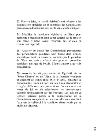   46	
  
23) Pour ce faire, le travail législatif serait réservé à des
commissions spéciales de 15 membres, les Commissions
permanentes donnant un avis sur la seule étude d'impact.
24) Modifier la procédure législative au Sénat pour
permettre l'organisation d'un débat général sur le texte et
son étude d'impact avant l'examen des articles en
commission spéciale.
25) Associer au travail des Commissions permanentes
des personnalités qualifiées sous forme d'un Conseil
scientifique dont les membres, nommés par le président
du Sénat sur avis conforme des groupes, pourraient
participer, tant que de besoin, à leurs travaux avec voix
consultative.
26) Associer les citoyens au travail législatif via un
"Sénat Citoyen" ou un "Sénat de la Jeunesse"(composé
uniquement de jeunes entre 18 et 24 ans), constitué de
personnalités tirées au sort sur les listes électorales et
chargées d'élaborer des propositions d'amendement aux
textes de loi ou de sélectionner les amendements
transmis spontanément par des citoyens. Les avis de ce
Conseil seraient portés à la connaissance de la
Commission compétente et ses amendements soumis à
l'examen de celles-ci à la condition d'être repris par au
moins un sénateur.
 