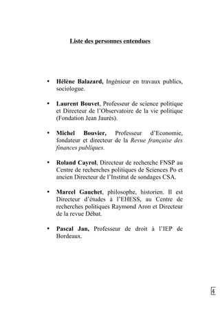   47	
  
Liste des personnes entendues
• Hélène Balazard, Ingénieur en travaux publics,
sociologue.
• Laurent Bouvet, Professeur de science politique
et Directeur de l’Observatoire de la vie politique
(Fondation Jean Jaurès).
• Michel Bouvier, Professeur d’Economie,
fondateur et directeur de la Revue française des
finances publiques.
• Roland Cayrol, Directeur de recherche FNSP au
Centre de recherches politiques de Sciences Po et
ancien Directeur de l’Institut de sondages CSA.
• Marcel Gauchet, philosophe, historien. Il est
Directeur d’études à l’EHESS, au Centre de
recherches politiques Raymond Aron et Directeur
de la revue Débat.
• Pascal Jan, Professeur de droit à l’IEP de
Bordeaux.
 