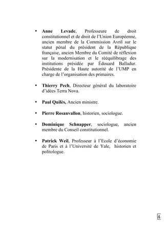   48	
  
• Anne Levade, Professeure de droit
constitutionnel et de droit de l’Union Européenne,
ancien membre de la Commission Avril sur le
statut pénal du président de la République
française, ancien Membre du Comité de réflexion
sur la modernisation et le rééquilibrage des
institutions présidée par Édouard Balladur.
Présidente de la Haute autorité de l’UMP en
charge de l’organisation des primaires.
• Thierry Pech, Directeur général du laboratoire
d’idées Terra Nova.
• Paul Quilès, Ancien ministre.
• Pierre Rosanvallon, historien, sociologue.
• Dominique Schnapper, sociologue, ancien
membre du Conseil constitutionnel.
• Patrick Weil, Professeur à l’Ecole d’économie
de Paris et à l’Université de Yale, historien et
politologue.
	
  
	
  
 