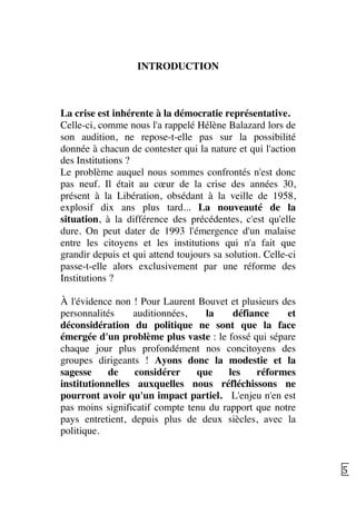   5	
  
INTRODUCTION
La crise est inhérente à la démocratie représentative.
Celle-ci, comme nous l'a rappelé Hélène Balazard lors de
son audition, ne repose-t-elle pas sur la possibilité
donnée à chacun de contester qui la nature et qui l'action
des Institutions ?
Le problème auquel nous sommes confrontés n'est donc
pas neuf. Il était au cœur de la crise des années 30,
présent à la Libération, obsédant à la veille de 1958,
explosif dix ans plus tard... La nouveauté de la
situation, à la différence des précédentes, c'est qu'elle
dure. On peut dater de 1993 l'émergence d'un malaise
entre les citoyens et les institutions qui n'a fait que
grandir depuis et qui attend toujours sa solution. Celle-ci
passe-t-elle alors exclusivement par une réforme des
Institutions ?
À l'évidence non ! Pour Laurent Bouvet et plusieurs des
personnalités auditionnées, la défiance et
déconsidération du politique ne sont que la face
émergée d'un problème plus vaste : le fossé qui sépare
chaque jour plus profondément nos concitoyens des
groupes dirigeants ! Ayons donc la modestie et la
sagesse de considérer que les réformes
institutionnelles auxquelles nous réfléchissons ne
pourront avoir qu'un impact partiel. L'enjeu n'en est
pas moins significatif compte tenu du rapport que notre
pays entretient, depuis plus de deux siècles, avec la
politique.
 