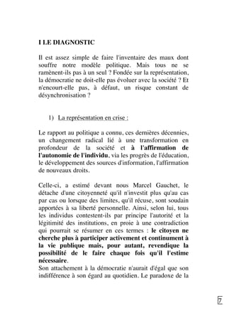   7	
  
I LE DIAGNOSTIC
Il est assez simple de faire l'inventaire des maux dont
souffre notre modèle politique. Mais tous ne se
ramènent-ils pas à un seul ? Fondée sur la représentation,
la démocratie ne doit-elle pas évoluer avec la société ? Et
n'encourt-elle pas, à défaut, un risque constant de
désynchronisation ?
1) La représentation en crise :
Le rapport au politique a connu, ces dernières décennies,
un changement radical lié à une transformation en
profondeur de la société et à l'affirmation de
l'autonomie de l'individu, via les progrès de l'éducation,
le développement des sources d'information, l'affirmation
de nouveaux droits.
Celle-ci, a estimé devant nous Marcel Gauchet, le
détache d'une citoyenneté qu'il n'investit plus qu'au cas
par cas ou lorsque des limites, qu'il récuse, sont soudain
apportées à sa liberté personnelle. Ainsi, selon lui, tous
les individus contestent-ils par principe l'autorité et la
légitimité des institutions, en proie à une contradiction
qui pourrait se résumer en ces termes : le citoyen ne
cherche plus à participer activement et continument à
la vie publique mais, pour autant, revendique la
possibilité de le faire chaque fois qu'il l'estime
nécessaire.
Son attachement à la démocratie n'aurait d'égal que son
indifférence à son égard au quotidien. Le paradoxe de la
 