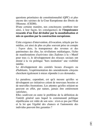   9	
  
questions prioritaires de constitutionnalité (QPC) et plus
encore des saisines de la Cour Européenne des Droits de
l'Homme. (CEDH).
D'une certaine manière, nos concitoyens semblent tirer
ainsi, à leur façon, les conséquences de l'impuissance
ressentie d'un État dévitalisé par la mondialisation et
mis en question par la construction européenne.
Cette exigence d'intervention, d'évocation, relayée par les
médias, est ainsi de plus en plus souvent prise en compte
: l'open data, la transparence des revenus et des
patrimoines des élus, les révélations médiatiques, l'écho
de manifestations d'activistes (des Zadistes à la « Manif
pour tous »), le développement des réseaux sociaux ont
donné à la vie politique "hors institution" une visibilité
inédite.
Le développement des comités locaux d'usagers ou
d'habitants, l'expérimentation des amendements citoyens
cherchent également à mieux répondre à ces demandes.
Le paradoxe, cependant, est qu'à mesure qu'elles se
développent ces initiatives créent de nouveaux besoins et
de nouvelles frustrations. Les attentes qu'elles relaient ne
peuvent en effet, par nature, jamais être entièrement
satisfaites.
Elles soulèvent en outre le problème de la définition de
l'intérêt général sans lequel la communauté politique
républicaine est vidée de son sens : n'est-ce pas par l'Etat
et la loi que l'égalité des chances et l'autonomie des
individus peuvent être garanties ?
 