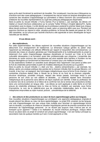 10
sans qu’ils aient forcément le sentiment de travailler. Par conséquent, tous les jeux d’éloquence ou
d’écriture sont des ruses pédagogiques. L’enseignant les met en scène en langues étrangères pour
construire des situations d’apprentissage qui permettent à l’élève d’enrichir ses connaissances et
d’élaborer de nouvelles représentations au sujet des pratiques pédagogiques dispensées.
Dans la partie du recueil intitulée « Funny Games /Fun § Games », par exemple, les élèves ont
réalisé un travail d’écriture collaborative sur le compte Twitter Writing in English @storyl7m. Après
concertation avec la classe, il a été décidé que le professeur posterait le premier tweet puis chaque
élève devait continuer l’histoire en postant un tweet, selon un planning défini avec eux. Pendant cet
exercice d’écriture qui répond à notre -situation-problème- le format des tweets est passé de 140 à
280 caractères, ce qui prouve que l’activité d’écriture a été appréciée et donc développée de façon
naturelle par les élèves.
►Les élèves sont :
 des explorateurs.
Par cette expérimentation, les élèves explorent de nouvelles situations d’apprentissages qui les
détournent d’un enseignement dit traditionnel. La dimension ludique génère du plaisir chez
l’apprenant qui développe une attitude différente par rapport à l’acquisition des connaissances. La
diversité des mises en situation générées par l’interdisciplinarité et la multidisciplinarité du projet le
distancent d’un cadre d’apprentissage classique disciplinaire et l’ouvrent sur l’inter et la multi
culturalité nécessaires à sa formation aussi bien professionnelle que citoyenne. L’ensemble des
domaines du socle commun des compétences est ainsi exploité sans barrière ni frontière via les
langues étrangères qui fonctionnent et résonnent à l’unisson pour une meilleure formation.
Si ces explorations revêtent un caractère aussi attrayant chez l’apprenant c’est parce qu’elles sont
le fruit de créativités personnelles à partir de modèles didactiques structurels qui le guident.
Dans la partie du recueil intitulée « L était une fois….destins extraordinaires », par exemple, les
élèves, après une analyse poétique des paroles de la chanson intitulée Dalí du groupe Mecano, ont
inventé, à leur tour, en espagnol, des hommages métaphoriques sous la forme d’une chanson. Les
contraintes d’écriture étaient liées à l’étude de la forme et du fond de la chanson originelle :
structure strophique, procédés rimiques, respect des temps passés, hommage rendu à une
personne de son choix qui soit célèbre et décédée... La créativité résidait dans l’évocation
métaphorique de la personne sans délivrer de façon explicite son identité. C’était au professeur de
la deviner lors de la correction et à l’élève de la confirmer lors de la remise des productions écrites
dans une communication en langue cible. Les élèves se sont appliqués à cette tâche et ont fait
preuve de créativités artistiques dans la mise en forme en révélant, par exemple, sous forme
d’acrostiche, le nom de la célébrité ainsi que de créativités intellectuelles dans le choix des
métaphores empruntées au style musical, pictural…caractéristique de la célébrité.
 des acteurs et des producteurs au cœur de leurs apprentissages grâce aux langues.
Ces nouvelles situations d’apprentissages qui privilégient une approche pédagogique originale et
souple placent les élèves au cœur de leurs apprentissages. Le projet EOL propose via les langues
une voie d’apprentissages non pas unique mais multiple pour favoriser un apprentissage tourné
vers la réussite. La pratique de mises en situation linguistiques permet de prendre conscience de la
dimension de l’apprentissage personnel : on ne réussit pas toujours mais n’est-ce pas en se
trompant qu’on apprend ? Grâce à la réalisation du recueil d’écriture plurilingue, chaque élève
trouve sa place dans ce projet et construit son propre apprentissage : il en est l’acteur principal ou
secondaire mais de quelque manière qu’il soit, il s’est approprié un rôle.
 