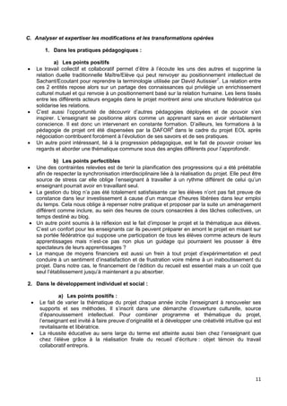 11
C. Analyser et expertiser les modifications et les transformations opérées
1. Dans les pratiques pédagogiques :
a) Les points positifs
 Le travail collectif et collaboratif permet d’être à l’écoute les uns des autres et supprime la
relation duelle traditionnelle Maître/Elève qui peut renvoyer au positionnement intellectuel de
Sachant/Ecoutant pour reprendre la terminologie utilisée par David Autissier7
. La relation entre
ces 2 entités repose alors sur un partage des connaissances qui privilégie un enrichissement
culturel mutuel et qui renvoie à un positionnement basé sur la relation humaine. Les liens tissés
entre les différents acteurs engagés dans le projet montrent ainsi une structure fédératrice qui
solidarise les relations.
 C’est aussi l’opportunité de découvrir d’autres pédagogies déployées et de pouvoir s’en
inspirer. L’enseignant se positionne alors comme un apprenant sans en avoir véritablement
conscience. Il est donc un intervenant en constante formation. D’ailleurs, les formations à la
pédagogie de projet ont été dispensées par la DAFOR8
dans le cadre du projet EOL après
négociation contribuent forcément à l’évolution de ses savoirs et de ses pratiques.
 Un autre point intéressant, lié à la progression pédagogique, est le fait de pouvoir croiser les
regards et aborder une thématique commune sous des angles différents pour l’approfondir.
b) Les points perfectibles
 Une des contraintes relevées est de tenir la planification des progressions qui a été préétablie
afin de respecter la synchronisation interdisciplinaire liée à la réalisation du projet. Elle peut être
source de stress car elle oblige l’enseignant à travailler à un rythme différent de celui qu’un
enseignant pourrait avoir en travaillant seul.
 La gestion du blog n’a pas été totalement satisfaisante car les élèves n’ont pas fait preuve de
constance dans leur investissement à cause d’un manque d’heures libérées dans leur emploi
du temps. Cela nous oblige à repenser notre pratique et proposer par la suite un aménagement
différent comme inclure, au sein des heures de cours consacrées à des tâches collectives, un
temps destiné au blog.
 Un autre point soumis à la réflexion est le fait d’imposer le projet et la thématique aux élèves.
C’est un confort pour les enseignants car ils peuvent préparer en amont le projet en misant sur
sa portée fédératrice qui suppose une participation de tous les élèves comme acteurs de leurs
apprentissages mais n’est-ce pas non plus un guidage qui pourraient les pousser à être
spectateurs de leurs apprentissages ?
 Le manque de moyens financiers est aussi un frein à tout projet d’expérimentation et peut
conduire à un sentiment d’insatisfaction et de frustration voire même à un inaboutissement du
projet. Dans notre cas, le financement de l’édition du recueil est essentiel mais a un coût que
seul l’établissement jusqu’à maintenant a pu absorber.
2. Dans le développement individuel et social :
a) Les points positifs :
 Le fait de varier la thématique du projet chaque année incite l’enseignant à renouveler ses
supports et ses méthodes. Il s’inscrit dans une démarche d’ouverture culturelle, source
d’épanouissement intellectuel. Pour combiner programme et thématique du projet,
l’enseignant est invité à faire preuve d’originalité et à développer une créativité intuitive qui est
revitalisante et libératrice.
 La réussite éducative au sens large du terme est atteinte aussi bien chez l’enseignant que
chez l’élève grâce à la réalisation finale du recueil d’écriture : objet témoin du travail
collaboratif entrepris.
 