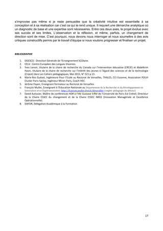 17
s’improvise pas même si je reste persuadée que la créativité intuitive est essentielle à sa
conception et à sa réalisation car c’est ce qui le rend unique. Il requiert une démarche analytique où
un diagnostic de base et une expertise sont nécessaires. Entre ces deux axes, le projet évolue avec
ses succès et ses limites. L’observation et la réflexion, et même, parfois, un changement de
direction sont de mise. C’est pourquoi, nous devons nous interroger et nous soumettre à des avis
critiques constructifs permis par le travail d’équipe si nous voulons progresser et finaliser un projet.
BIBLIOGRAPHIE
1. DGESCO : Direction Générale de l’Enseignement SCOlaire.
2. CELV : Centre Européen des Langues Vivantes.
3. Yves Lenoir, titulaire de la chaire de recherche du Canada sur l’intervention éducative (CRCIE) et Abdelkrim
Hasni, titulaire de la chaire de recherche sur l’intérêt des jeunes à l’égard des sciences et de la technologie
(Crijest) dans Les Cahiers pédagogiques, Mai 2015, N° 521 p.13.
4. Marie-Ros Guézet, Ingénieure Pour l’Ecole au Rectorat de Versailles, THALES, CCI Essonne, Association POLVI
Cluster Paris-Saclay, ingénieur Mines Paris, Coach HEC.
5. Jérôme Payen, Enseignant formateur au Rectorat de Versailles.
6. François Muller, Enseignant à l’Education Nationale au Département de la Recherche et du Développement en
Innovation et en Expérimentation. http://francois.muller.free.fr/diversifier (onglet: pédagogie du détour)
7. David Autissier, Maître de conférences HDR à l'IAE Gustave Eiffel de l'Université de Paris Est Créteil, Directeur
de la Chaire ESSEC du changement et de la Chaire ESSEC IMEO (Innovation Managériale et Excellence
Opérationnelle).
8. DAFOR, Délégation Académique à la Formation.
 