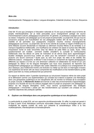 2
Mots clés
Interdisciplinarité, Pédagogie du détour, Langues étrangères, Créativité (intuitive), Ecriture, Eloquence.
Introduction :
Cela fait 16 ans que j’enseigne à l’éducation nationale et 10 ans que je travaille sous la forme de
projets interdisciplinaires car je reste persuadée qu’un enseignement partagé est source
d’enrichissement culturel, pédagogique et personnel. En général, un professeur enseigne seul dans
sa classe. Il dispense une pédagogie qui lui est propre et personnelle. Le projet EOL tel que nous le
concevons propose une mutualisation de ces pédagogies isolées afin de leur donner plus de
visibilité et de permettre aux enseignants d’explorer d’autres champs d’enseignements
pédagogiques que le leur. Le projet EOL est né d’une volonté de susciter un regain d’intérêt pour la
série littéraire souvent dévalorisée et méprisée au détriment d’autres filières et de remédier à un
manque d’appétence intellectuelle, une insuffisance de cohésion de classe et surtout des difficultés
d'expression écrite et orale rencontrés chez les élèves de cette filière au lycée. Aussi, notre
questionnement est multiple : comment éveiller (réveiller?) la curiosité et l’enthousiasme
intellectuels chez les élèves en perte de motivation et de stimuli dans leurs apprentissages?
Quelles stratégies pouvons-nous mettre en place pour les remotiver? Comment et pourquoi
produire une œuvre commune ? Quels sont, au sein d’un projet, les rôles et les intérêts des
différents acteurs : enseignants et élèves? C’est à travers un croisement de regards pédagogiques
différents qui repose à la fois sur une dimension collective et collaborative du travail et sur une
pédagogie du détour via les langues étrangères que nous nous proposons de répondre. Cet
enseignement pédagogique qui s’éloigne des codes rattachés à la pratique d’un enseignement dit
plus classique, plus traditionnel montre une évolution du métier qui est donc ici interrogée à travers
une expérience de terrain afin de mieux comprendre les modifications et les transformations qu’elle
opère aussi bien au niveau professionnel que personnel.
Ce rapport se décline selon 3 grandes dynamiques qui structurent l’essence même de notre projet
et le définissent comme une expérimentation qui consiste tout d’abord à explorer une thématique
dans une perspective systémique et non disciplinaire afin de montrer la richesse de la conception
du projet. Ensuite, la Recherche Action est d’arriver à créer des environnements d’apprentissages
propices à la réussite de tous les acteurs engagés dans le projet en proposant une pédagogie du
détour via les langues étrangères. Enfin, nous verrons qu’expérimenter des stratégies
pédagogiques « innovantes » passe par des transformations qui suscitent une analyse et une
expertise objectives des pratiques opérées.
A. Explorer une thématique dans une perspective systémique et non disciplinaire :
La particularité du projet EOL est son approche pluridimensionnelle. En effet, le projet est pensé à
la base à partir d’une thématique commune renouvelée chaque année et envisagée selon une
multiplicité de regards croisés de sorte qu’il présente la caractéristique d’être à la fois
multidisciplinaire, interdisciplinaire et transdisciplinaire.
 