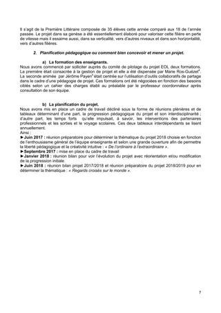 7
Il s’agit de la Première Littéraire composée de 35 élèves cette année comparé aux 18 de l’année
passée. Le projet dans sa genèse a été essentiellement élaboré pour valoriser cette filière en perte
de vitesse mais il essaime aussi, dans sa verticalité, vers d’autres niveaux et dans son horizontalité,
vers d’autres filières.
2. Planification pédagogique ou comment bien concevoir et mener un projet.
a) La formation des enseignants.
Nous avons commencé par solliciter auprès du comité de pilotage du projet EOL deux formations.
La première était consacrée à la gestion de projet et elle a été dispensée par Marie Ros-Guézet4
.
La seconde animée par Jérôme Payen5
était centrée sur l’utilisation d’outils collaboratifs de partage
dans le cadre d’une pédagogie de projet. Ces formations ont été négociées en fonction des besoins
ciblés selon un cahier des charges établi au préalable par le professeur coordonnateur après
consultation de son équipe.
b) La planification du projet.
Nous avons mis en place un cadre de travail décliné sous la forme de réunions plénières et de
tableaux déterminant d’une part, la progression pédagogique du projet et son interdisciplinarité ;
d’autre part, les temps forts qu’elle impulsait, à savoir, les interventions des partenaires
professionnels et les sorties et le voyage scolaires. Ces deux tableaux interdépendants se lisent
annuellement.
Ainsi :
►Juin 2017 : réunion préparatoire pour déterminer la thématique du projet 2018 choisie en fonction
de l’enthousiasme général de l’équipe enseignante et selon une grande ouverture afin de permettre
la liberté pédagogique et la créativité intuitive : « De l’ordinaire à l’extraordinaire ».
►Septembre 2017 : mise en place du cadre de travail
►Janvier 2018 : réunion bilan pour voir l’évolution du projet avec réorientation et/ou modification
de la progression initiale.
►Juin 2018 : réunion bilan projet 2017/2018 et réunion préparatoire du projet 2018/2019 pour en
déterminer la thématique : « Regards croisés sur le monde ».
 