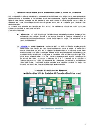 8
3. Démarche de Recherche Action ou comment choisir et utiliser les bons outils.
Les outils collaboratifs de partage sont essentiels à la réalisation d’un projet car ils sont vecteurs de
communication, d’échanges et de partages entre les membres de l’équipe. Ils permettent aussi la
collecte des travaux réalisés par les élèves et sont ainsi utilisés comme espace de stockage. Ils
donnent, en outre, davantage de visibilité au projet aussi bien à l’intérieur qu’à l’extérieur de
l’établissement.
Ils doivent être adaptés aux besoins et d’un abord, de préférence, simple et intuitif pour une
meilleure utilisation et une utilité efficace.
En voici 2 exemples :
a) L’édunuage : un outil de partage de documents pédagogiques et de stockage des
réalisations des élèves destiné à un usage interne à l’équipe pédagogique et
consultable par les membres du comité de pilotage du projet EOL ainsi que par le
chef d’établissement.
b) Le padlet ou associogramme ( en temps réel): un outil à la fois de stockage et de
présentation des travaux les plus remarquables tant dans le savoir, le savoir-faire
que le savoir-être qui sont les compétences essentielles à la réussite aussi bien
professionnelle que personnelle des élèves. Il est aussi révélateur de la pédagogie
multidisciplinaire empirique, stratégique et du détour mise en place par le projet EOL
grâce à son arborescence qui a été conçue progressivement à partir des chapitres
du recueil d’écriture colorés et numérotés de 1 à 5. Il donne de la visibilité à
l’interdisciplinarité du projet fléchée entre les différentes disciplines et en constitue
l’illustration finale. La couleur violette renvoie à la transdisciplinarité du projet. Sa
diffusion est aussi bien interne qu’externe à l’établissement.
 