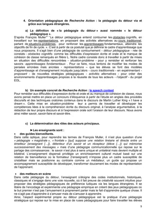9
4. Orientation pédagogique de Recherche Action : la pédagogie du détour via et
grâce aux langues étrangères.
a) La définition de « la pédagogie du détour » aussi nommée « le détour
pédagogique ».
D’après François Muller,6 «
Le détour pédagogique entend contourner les obstacles cognitifs, en
travaillant sur les représentations, en proposant des activités alternatives au cours traditionnel,
partant de situations-problèmes, pour renforcer les apprentissages fondamentaux, atteindre les
objectifs de fin de cycle. ». C’est à partir de ce postulat que je définirai le cadre d’apprentissage que
nous proposons. Il s’agit bien d’une pédagogie de contournement - détour pédagogique - née de
constats - obstacles cognitifs- comme les difficultés d’expression écrite et orale et le manque de
cohésion de classe remarqués en filière L. Notre cadre consiste donc à travailler à partir de mises
en situation des difficultés rencontrées - situation-problème - pour y remédier et renforcer les
savoirs -apprentissages fondamentaux- . Pour ce faire, nous tentons de modifier les modes de
pensées erronées mais ancrées - représentations – que les élèves se font des modèles
d’apprentissage et d’enseignement inculqués jusqu’alors - cours traditionnels - en expérimentant -
proposant - de nouvelles stratégies pédagogiques - activités alternatives - pour créer des
environnements d’apprentissages propices à la réussite de tous les acteurs - l’objectif - du projet
EOL.
b) Un exemple concret de Recherche Action : le speech contest
Pour remédier aux difficultés d’expression écrite et orale et au manque de cohésion de classe, nous
avons pensé mettre en place un concours d’éloquence à partir de l’étude en anglais des procédés
discursifs et des techniques oratoires contenus dans le discours de Martin Luther King « I have a
dream ». Cette mise en situation-problème leur a permis de travailler et développer les
compétences liées à la compréhension écrite du discours original, à l’analyse argumentative, à la
rédaction de leur propre discours et à l’expression orale soit l’oraison de leur discours. Nous avons
ainsi mêler savoir, savoir-faire et savoir-être.
c) La détermination des rôles des acteurs principaux.
►Les enseignants sont :
 des guides bienveillants.
Dans cette optique, pour reprendre les termes de François Muller, il n’est plus question d’une
« pédagogie « magistrale », « frontale » [qui] suppose une relation linéaire et directe entre un
émetteur (enseignant […]), détenteur d’un savoir et un récepteur (élève […]) qui mémorise
successivement des messages. » mais d’une pédagogie communicationnelle qui repose sur le
partage des connaissances : le savoir n’est plus à sens unique et unilatéral mais devient multiple et
bilatéral. L’enseignement dispensé privilégie un enrichissement culturel mutuel basé sur une
relation de bienveillance où le formateur (l’enseignant) n’impose plus un cadre susceptible de
cristalliser mais se positionne au contraire comme un médiateur, un guide qui propose un
accompagnement susceptible de développer, transformer doucement les modes de représentation
de l’apprenant.
 des metteurs en scène
Dans cette pédagogie du détour, l’enseignant s’éloigne des codes institutionnels, historiques,
classiques et s’engage dans une voie nouvelle, où il fait preuve de créativité souvent intuitive pour
proposer des stratégies pédagogiques de préférence ludiques via les langues étrangères. Il se
libère de l’encodage et expérimente une pédagogie empirique en créant des jeux pédagogiques où
le but premier n’est pas l’amusement à proprement parler mais le fait d’apprendre quelque chose. Il
ne s’agit pas d’apprendre à s’amuser mais de s’amuser à apprendre.
Ainsi, l’aspect expérimental propre au détour pédagogique est la pratique d’une pédagogie
stratégique qui repose sur la mise en place de ruses pédagogiques pour faire travailler les élèves
 