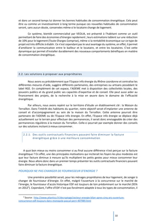 10
et dans un second temps lui donner les bonnes habitudes de consommation énergétique. Cela peut
être vu comme un investissement à long terme puisque ces nouvelles habitudes de consommation
seront, sans aucun doute, conservées même si le locataire change de logement.
Ce système, bientôt commercialisé par VEOLIA, est présenté à l'habitant comme un outil
permettant de faire des économies d'énergie rapidement ; leurs estimations tablent sur une réduction
de 10% pour le logement (Toute Charges Comprise), même si la rentabilité économique sur ce type de
projet est très difficile à établir. Ce n’est cependant pas le seul avantage du système, en effet, il permet
d’améliorer la communication entre le bailleur et le locataire, et entre les locataires. C’est cette
dynamique qui permet d’installer durablement des nouveaux comportements bénéfiques en matière
de consommation énergétique.
2.2. Les solutions à proposer aux propriétaires
Nous avons vu précédemment que l’Espace info énergie du Rhône coordonne et centralise les
différentes mesures d’aide, suggère différents partenaires, des entreprises ou artisans possédant le
label RGE. En complément de cet espace, l’ADEME met à disposition des collectivités locales, des
pouvoirs publics et du grand public ses capacités d’expertise et de conseil. Elle peut aussi aider au
financement des projets, de la recherche à la mise en œuvre dans le domaine de l’efficacité
énergétique.
Par ailleurs, nous avons repéré sur le territoire d’étude un établissement clé : la Maison du
Terraillon. Dans l’intérêt des habitants du quartier, notre objectif serait d’implanter une antenne de
conseil et d’accompagnement au sein de la maison du Terraillon. Cette antenne pourrait être
partenaire de l’ADEME ou de l’Espace info énergie. En effet, l’Espace info énergie se déplace déjà
actuellement sur le terrain pour effectuer des permanences, il serait donc envisageable de créer des
permanences régulières à la maison du Terraillon. Celle-ci pourrait par exemple donner des conseils
sur des solutions incitant à mieux consommer.
2.2.1. Des outils contractuels financiers pouvant faire diminuer la facture
énergétique grâce à une meilleure consommation
A quoi bon mieux ou moins consommer si au final aucune différence n’est perçue sur la facture
énergétique ? En effet, une des principales motivations qui inciterait les foyers les plus modestes est
que leur facture diminue à mesure qu’ils multiplient les petits gestes pour mieux consommer leur
énergie. Nous allons donc dans un premier temps présenter les outils contractuels financiers pouvant
faire diminuer la facture énergétique.
POURQUOI NE PAS CHANGER DE FOURNISSEUR D’ENERGIE ?
Une première possibilité serait, pour les ménages propriétaires de leur logement, de songer à
changer de fournisseur d’énergie. En effet, malgré l’ouverture à la concurrence sur le marché de
l’énergie, le fournisseur d’accès historique EDF est toujours de loin prédominant sur le marché (95%
en 20122
). Cependant, l’offre d’EDF n’est pas forcément adaptée à tous les types de consommation, il
2
Source : http://www.atlantico.fr/decryptage/secteur-energie-bilan-apres-cinq-ans-ouverture-
concurrence-edf-toujours-dans-monopole-pascal-perri-407989.html
 