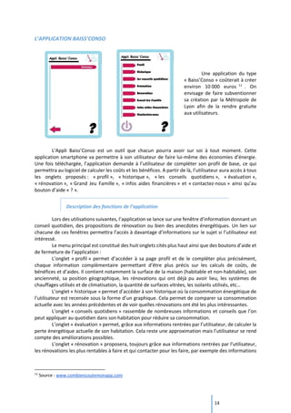 14
L’APPLICATION BAISS’CONSO
Une application du type
« Baiss’Conso » coûterait à créer
environ 10 000 euros 11
. On
envisage de faire subventionner
sa création par la Métropole de
Lyon afin de la rendre gratuite
aux utilisateurs.
L’Appli Baiss’Conso est un outil que chacun pourra avoir sur soi à tout moment. Cette
application smartphone va permettre à son utilisateur de faire lui-même des économies d’énergie.
Une fois téléchargée, l’application demande à l’utilisateur de compléter son profil de base, ce qui
permettra au logiciel de calculer les coûts et les bénéfices. A partir de là, l’utilisateur aura accès à tous
les onglets proposés : « profil », « historique », « les conseils quotidiens », « évaluation »,
« rénovation », « Grand Jeu Famille », « infos aides financières » et « contactez-nous » ainsi qu’au
bouton d’aide « ? ».
Description des fonctions de l’application
Lors des utilisations suivantes, l’application se lance sur une fenêtre d’information donnant un
conseil quotidien, des propositions de rénovation ou bien des anecdotes énergétiques. Un lien sur
chacune de ces fenêtres permettra l’accès à davantage d’informations sur le sujet si l’utilisateur est
intéressé.
Le menu principal est constitué des huit onglets cités plus haut ainsi que des boutons d’aide et
de fermeture de l’application :
L’onglet « profil » permet d’accéder à sa page profil et de le compléter plus précisément,
chaque information complémentaire permettant d’être plus précis sur les calculs de coûts, de
bénéfices et d’aides. Il contient notamment la surface de la maison (habitable et non-habitable), son
ancienneté, sa position géographique, les rénovations qui ont déjà pu avoir lieu, les systèmes de
chauffages utilisés et de climatisation, la quantité de surfaces vitrées, les isolants utilisés, etc…
L’onglet « historique » permet d’accéder à son historique où la consommation énergétique de
l’utilisateur est recensée sous la forme d’un graphique. Cela permet de comparer sa consommation
actuelle avec les années précédentes et de voir quelles rénovations ont été les plus intéressantes.
L’onglet « conseils quotidiens » rassemble de nombreuses informations et conseils que l’on
peut appliquer au quotidien dans son habitation pour réduire sa consommation.
L’onglet « évaluation » permet, grâce aux informations rentrées par l’utilisateur, de calculer la
perte énergétique actuelle de son habitation. Cela reste une approximation mais l’utilisateur se rend
compte des améliorations possibles.
L’onglet « rénovation » proposera, toujours grâce aux informations rentrées par l’utilisateur,
les rénovations les plus rentables à faire et qui contacter pour les faire, par exemple des informations
11
Source : www.combiencoutemonapp.com
 