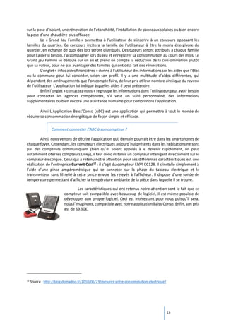 15
sur la pose d’isolant, une rénovation de l’étanchéité, l’installation de panneaux solaires ou bien encore
la pose d’une chaudière plus efficace.
Le « Grand Jeu Famille » permettra à l’utilisateur de s’inscrire à un concours opposant les
familles du quartier. Ce concours incitera la famille de l’utilisateur à être la moins énergivore du
quartier, en échange de quoi des lots seront distribués. Des tuteurs seront attribués à chaque famille
pour l’aider si besoin, l’accompagner lors du Jeu et enregistrer sa consommation au cours des mois. Le
Grand jeu Famille se déroule sur un an et prend en compte la réduction de la consommation plutôt
que sa valeur, pour ne pas avantager des familles qui ont déjà fait des rénovations.
L’onglet « infos aides financières » donne à l’utilisateur des informations sur les aides que l’Etat
ou la commune peut lui concéder, selon son profil. Il y a une multitude d’aides différentes, qui
dépendent des aménagements que l’on compte faire, de leur prix et leur nombre ainsi que du revenu
de l’utilisateur. L’application lui indique à quelles aides il peut prétendre.
Enfin l’onglet « contactez-nous » regroupe les informations dont l’utilisateur peut avoir besoin
pour contacter les agences compétentes, s’il veut un suivi personnalisé, des informations
supplémentaires ou bien encore une assistance humaine pour comprendre l’application.
Ainsi L’Application Baiss’Conso (ABC) est une application qui permettra à tout le monde de
réduire sa consommation énergétique de façon simple et efficace.
Comment connecter l’ABC à son compteur ?
Ainsi, nous venons de décrire l’application qui, demain pourrait être dans les smartphones de
chaque foyer. Cependant, les compteurs électriques aujourd’hui présents dans les habitations ne sont
pas des compteurs communiquant (bien qu’ils soient appelés à le devenir rapidement, on peut
notamment citer les compteurs Linky), il faut donc installer un compteur intelligent directement sur le
compteur électrique. Celui qui a retenu notre attention pour ses différentes caractéristiques est une
réalisation de l’entreprise Current Cost12
: il s’agit du compteur ENVI CC128. Il s’installe simplement à
l’aide d’une pince ampérométrique qui se connecte sur la phase du tableau électrique et le
transmetteur sans fil relié à cette pince envoie les relevés à l’afficheur. Il dispose d’une sonde de
température permettant d’afficher la température ambiante de la pièce dans laquelle il se trouve.
Les caractéristiques qui ont retenus notre attention sont le fait que ce
compteur soit compatible avec beaucoup de logiciel, il est même possible de
développer son propre logiciel. Ceci est intéressant pour nous puisqu’il sera,
nous l’imaginons, compatible avec notre application Baiss’Conso. Enfin, son prix
est de 69.90€.
12
Source : http://blog.domadoo.fr/2010/06/23/mesurez-votre-consommation-electrique/
 