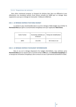 17
2.2.4. Propositions de solutions
Nous allons maintenant proposer un bouquet de solutions dans deux cas différents et nous
effectuerons nos simulations partant d’une facture annuelle de 1200€ pour un ménage. Nous
supposerons aussi que ce ménage est mensualisé : il débourse 120€/mois.
CAS 1 : LE MENAGE DISPOSE D’UN FAIBLE BUDGET
La solution la plus recommandée dans le cas d’un ménage à faible budget sera d’utiliser le
thermostat Nest pour gérer sa consommation énergétique ainsi que l’application Baiss’Conso.
Coût à l’achat Economies réalisées sur
la facture
Temps de rentabilisation
189 € 13 à 31% De 5 mois à 1 an
CAS 2 : LE MENAGE DISPOSE D’UN BUDGET INTERMEDIAIRE
Dans le cas où le ménage disposerait d’un budget intermédiaire, nous estimons qu’au
thermostat Nest peut se rajouter dans un premier temps le DPE puis, une rénovation énergétique ou
un bouquet de rénovations énergétique, dans la mesure où celui-ci permettrait de bénéficier d’aides.
 