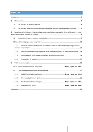 2
SOMMAIRE
Introduction ............................................................................................................................................................ 3
1. Etat des lieux .................................................................................................................................................. 4
1.1. Etat des lieux du territoire d’étude ....................................................................................................... 4
1.2. Etat des lieux des dispositifs de transition énergétique existants et applicable à ce territoire ............ 6
2. Les solutions (techniques et financieres) a proposer aux habitants du quartier du terraillon pour les inciter
a une consommation optimale de l’energie ........................................................................................................... 8
2.1. Les outils techniques à proposer aux locataires.................................................................................... 8
2.2. Les solutions à proposer aux propriétaires................................................................................................ 10
2.2.1. Des outils contractuels financiers pouvant faire diminuer la facture énergétique grâce à une
meilleure consommation ............................................................................................................................. 10
2.2.2. Des solutions technologiques permettant de prendre conscience de notre consommation .... 13
2.2.3. Quand les aides financières accompagnent les solutions techniques........................................ 15
2.2.4. Propositions de solutions............................................................................................................ 17
3. Outils de communication ............................................................................................................................. 18
3.1.Les actions de communication ponctuelles..........................................................Erreur ! Signet non défini.
3.2. Les actions de communication de longue durée................................................................................. 20
3.2.1. Le Défi Famille à Energie Positive .........................................................Erreur ! Signet non défini.
3.2.2. Diverses adaptations et ajouts.................................................................................................... 21
3.2.3. D’autres innovations envisagées ..........................................................Erreur ! Signet non défini.
3.2.4. Intérêt de cette action .......................................................................... Erreur ! Signet non défini.
Conclusion............................................................................................................................................................. 22
 